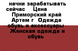 начни зарабатывать сейчас! › Цена ­ 18 000 - Приморский край, Артем г. Одежда, обувь и аксессуары » Женская одежда и обувь   